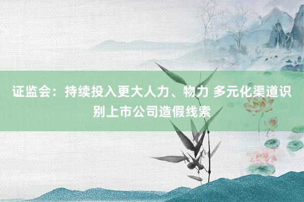 证监会：持续投入更大人力、物力 多元化渠道识别上市公司造假线索