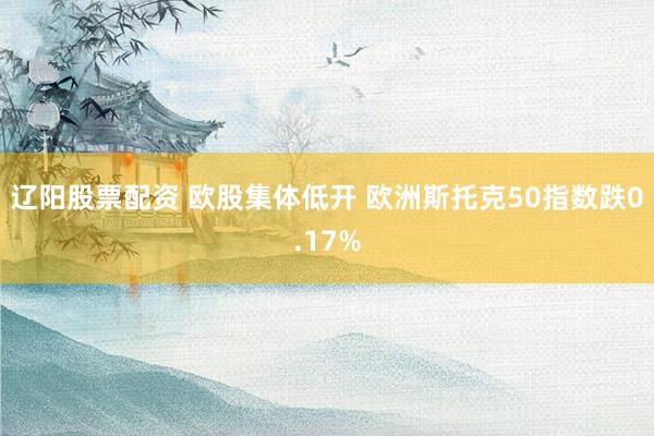 辽阳股票配资 欧股集体低开 欧洲斯托克50指数跌0.17%