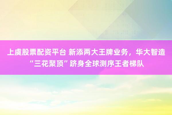 上虞股票配资平台 新添两大王牌业务，华大智造“三花聚顶”跻身全球测序王者梯队