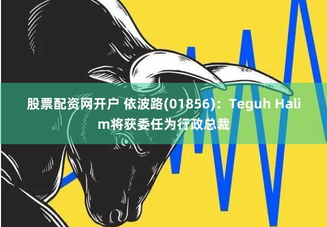 股票配资网开户 依波路(01856)：Teguh Halim将获委任为行政总裁