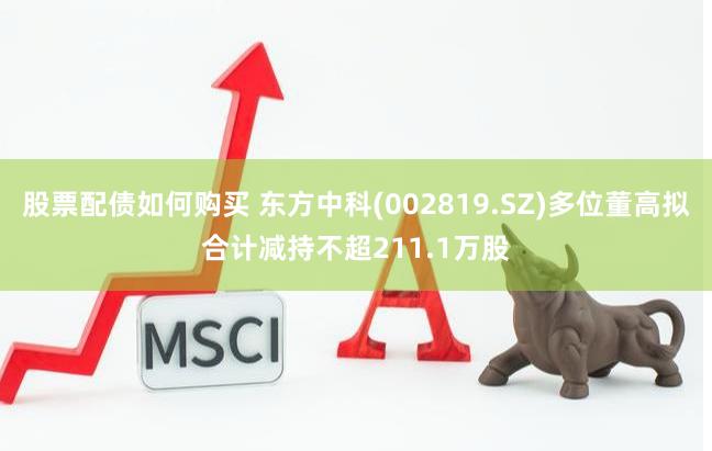 股票配债如何购买 东方中科(002819.SZ)多位董高拟合计减持不超211.1万股