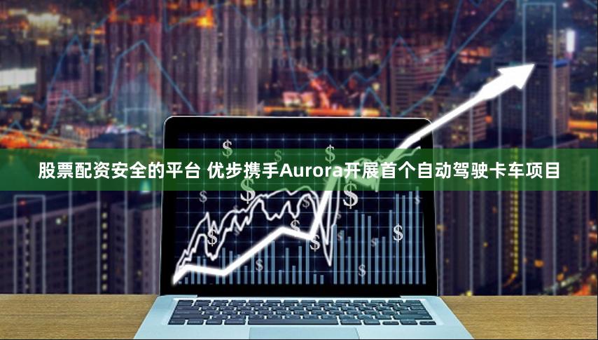 股票配资安全的平台 优步携手Aurora开展首个自动驾驶卡车项目