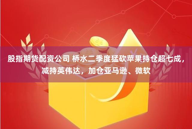 股指期货配资公司 桥水二季度猛砍苹果持仓超七成，减持英伟达，加仓亚马逊、微软